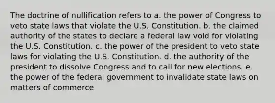 The doctrine of nullification refers to a. the power of Congress to veto state laws that violate the U.S. Constitution. b. the claimed authority of the states to declare a federal law void for violating the U.S. Constitution. c. the power of the president to veto state laws for violating the U.S. Constitution. d. the authority of the president to dissolve Congress and to call for new elections. e. the power of the federal government to invalidate state laws on matters of commerce