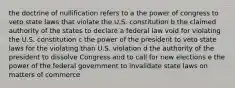 the doctrine of nullification refers to a the power of congress to veto state laws that violate the U.S. constitution b the claimed authority of the states to declare a federal law void for violating the U.S. constitution c the power of the president to veto state laws for the violating than U.S. violation d the authority of the president to dissolve Congress and to call for new elections e the power of the federal government to invalidate state laws on matters of commerce