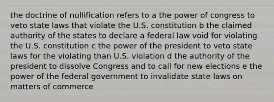 the doctrine of nullification refers to a the power of congress to veto state laws that violate the U.S. constitution b the claimed authority of the states to declare a federal law void for violating the U.S. constitution c the power of the president to veto state laws for the violating than U.S. violation d the authority of the president to dissolve Congress and to call for new elections e the power of the federal government to invalidate state laws on matters of commerce