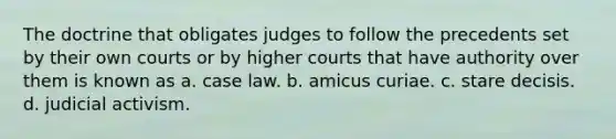 The doctrine that obligates judges to follow the precedents set by their own courts or by higher courts that have authority over them is known as a. case law. b. amicus curiae. c. stare decisis. d. judicial activism.