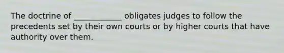 The doctrine of ____________ obligates judges to follow the precedents set by their own courts or by higher courts that have authority over them.