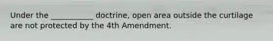 Under the ___________ doctrine, open area outside the curtilage are not protected by the 4th Amendment.