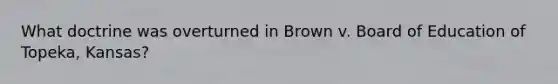 What doctrine was overturned in Brown v. Board of Education of Topeka, Kansas?