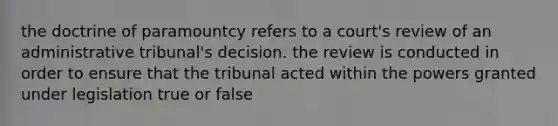 the doctrine of paramountcy refers to a court's review of an administrative tribunal's decision. the review is conducted in order to ensure that the tribunal acted within the powers granted under legislation true or false