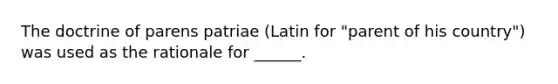 The doctrine of parens patriae (Latin for "parent of his country") was used as the rationale for ______.