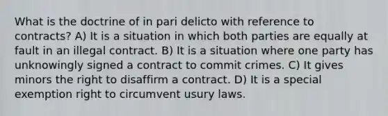 What is the doctrine of in pari delicto with reference to contracts? A) It is a situation in which both parties are equally at fault in an illegal contract. B) It is a situation where one party has unknowingly signed a contract to commit crimes. C) It gives minors the right to disaffirm a contract. D) It is a special exemption right to circumvent usury laws.