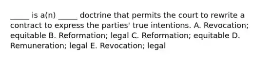 _____ is​ a(n) _____ doctrine that permits the court to rewrite a contract to express the​ parties' true intentions. A. ​Revocation; equitable B. ​Reformation; legal C. ​Reformation; equitable D. ​Remuneration; legal E. ​Revocation; legal