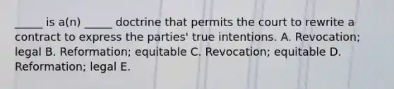 ​_____ is​ a(n) _____ doctrine that permits the court to rewrite a contract to express the​ parties' true intentions. A. ​Revocation; legal B. ​Reformation; equitable C. ​Revocation; equitable D. ​Reformation; legal E.