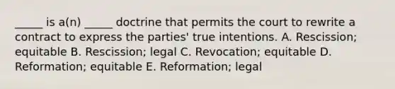 ​_____ is​ a(n) _____ doctrine that permits the court to rewrite a contract to express the​ parties' true intentions. A. ​Rescission; equitable B. ​Rescission; legal C. ​Revocation; equitable D. ​Reformation; equitable E. ​Reformation; legal