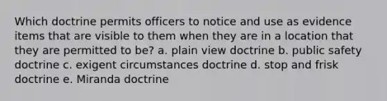 Which doctrine permits officers to notice and use as evidence items that are visible to them when they are in a location that they are permitted to be? a. plain view doctrine b. public safety doctrine c. exigent circumstances doctrine d. stop and frisk doctrine e. Miranda doctrine