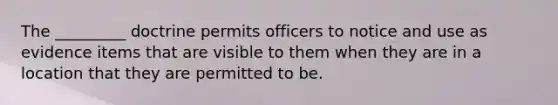 The _________ doctrine permits officers to notice and use as evidence items that are visible to them when they are in a location that they are permitted to be.