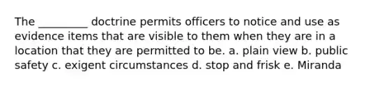 The _________ doctrine permits officers to notice and use as evidence items that are visible to them when they are in a location that they are permitted to be. a. plain view b. public safety c. exigent circumstances d. stop and frisk e. Miranda