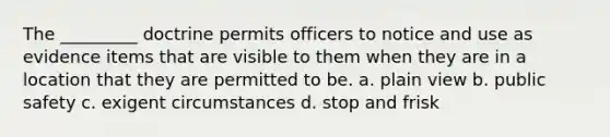 The _________ doctrine permits officers to notice and use as evidence items that are visible to them when they are in a location that they are permitted to be. a. plain view b. public safety c. exigent circumstances d. stop and frisk