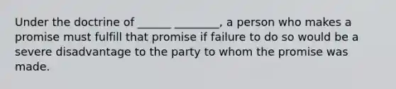 Under the doctrine of ______ ________, a person who makes a promise must fulfill that promise if failure to do so would be a severe disadvantage to the party to whom the promise was made.