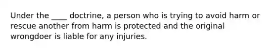 Under the ____ doctrine, a person who is trying to avoid harm or rescue another from harm is protected and the original wrongdoer is liable for any injuries.