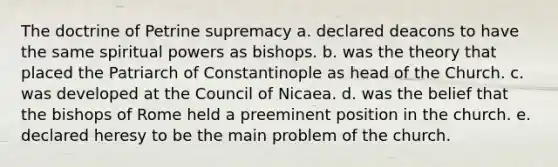 The doctrine of Petrine supremacy a. declared deacons to have the same spiritual powers as bishops. b. was the theory that placed the Patriarch of Constantinople as head of the Church. c. was developed at the Council of Nicaea. d. was the belief that the bishops of Rome held a preeminent position in the church. e. declared heresy to be the main problem of the church.