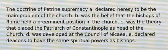 The doctrine of Petrine supremacy a. declared heresy to be the main problem of the church. b. was the belief that the bishops of Rome held a preeminent position in the church. c. was the theory that placed the Patriarch of Constantinople as head of the Church. d. was developed at the Council of Nicaea. e. declared deacons to have the same spiritual powers as bishops.