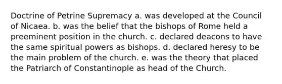 Doctrine of Petrine Supremacy a. was developed at the Council of Nicaea. b. was the belief that the bishops of Rome held a preeminent position in the church. c. declared deacons to have the same spiritual powers as bishops. d. declared heresy to be the main problem of the church. e. was the theory that placed the Patriarch of Constantinople as head of the Church.