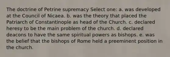 The doctrine of Petrine supremacy Select one: a. was developed at the Council of Nicaea. b. was the theory that placed the Patriarch of Constantinople as head of the Church. c. declared heresy to be the main problem of the church. d. declared deacons to have the same spiritual powers as bishops. e. was the belief that the bishops of Rome held a preeminent position in the church.