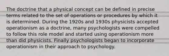 The doctrine that a physical concept can be defined in precise terms related to the set of operations or procedures by which it is determined. During the 1920s and 1930s physicists accepted operationism as a doctrine, many psychologists were compelled to follow this role model and started using operationism more than did physicists. Finally psychologists began to incorporate operationism in their approach to psychology.