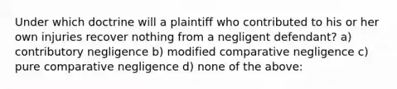 Under which doctrine will a plaintiff who contributed to his or her own injuries recover nothing from a negligent defendant? a) contributory negligence b) modified comparative negligence c) pure comparative negligence d) none of the above: