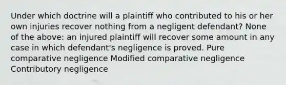 Under which doctrine will a plaintiff who contributed to his or her own injuries recover nothing from a negligent defendant? None of the above: an injured plaintiff will recover some amount in any case in which defendant's negligence is proved. Pure comparative negligence Modified comparative negligence Contributory negligence