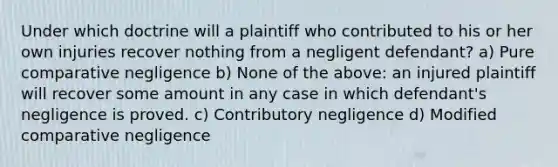 Under which doctrine will a plaintiff who contributed to his or her own injuries recover nothing from a negligent defendant? a) Pure comparative negligence b) None of the above: an injured plaintiff will recover some amount in any case in which defendant's negligence is proved. c) Contributory negligence d) Modified comparative negligence