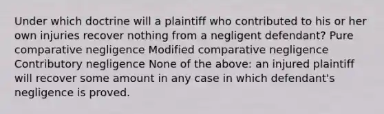 Under which doctrine will a plaintiff who contributed to his or her own injuries recover nothing from a negligent defendant? Pure comparative negligence Modified comparative negligence Contributory negligence None of the above: an injured plaintiff will recover some amount in any case in which defendant's negligence is proved.