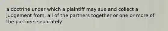 a doctrine under which a plaintiff may sue and collect a judgement from, all of the partners together or one or more of the partners separately