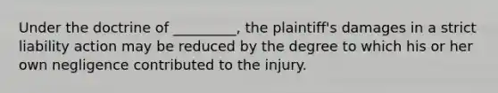 Under the doctrine of _________, the plaintiff's damages in a strict liability action may be reduced by the degree to which his or her own negligence contributed to the injury.