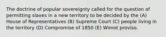 The doctrine of popular sovereignty called for the question of permitting slaves in a new territory to be decided by the (A) House of Representatives (B) Supreme Court (C) people living in the territory (D) Compromise of 1850 (E) Wimot proviso.