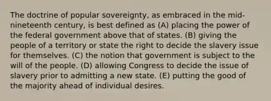 The doctrine of popular sovereignty, as embraced in the mid-nineteenth century, is best defined as (A) placing the power of the federal government above that of states. (B) giving the people of a territory or state the right to decide the slavery issue for themselves. (C) the notion that government is subject to the will of the people. (D) allowing Congress to decide the issue of slavery prior to admitting a new state. (E) putting the good of the majority ahead of individual desires.