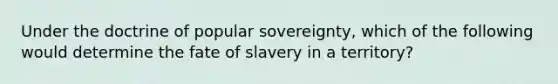 Under the doctrine of popular sovereignty, which of the following would determine the fate of slavery in a territory?