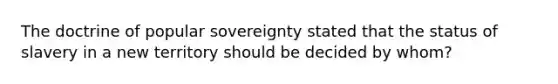 The doctrine of popular sovereignty stated that the status of slavery in a new territory should be decided by whom?