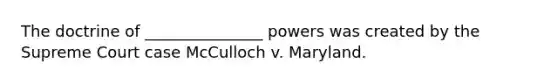 The doctrine of _______________ powers was created by the Supreme Court case McCulloch v. Maryland.