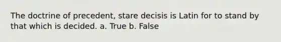 The doctrine of precedent, stare decisis is Latin for to stand by that which is decided. a. True b. False