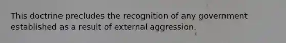 This doctrine precludes the recognition of any government established as a result of external aggression.