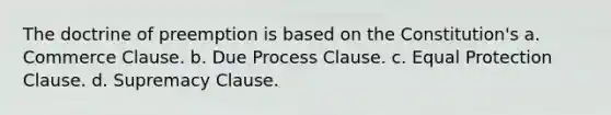 The doctrine of preemption is based on the Constitution's a. Commerce Clause. b. Due Process Clause. c. Equal Protection Clause. d. Supremacy Clause.