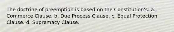 The doctrine of preemption is based on the Constitution's: a. Commerce Clause. b. Due Process Clause. c. Equal Protection Clause. d. Supremacy Clause.