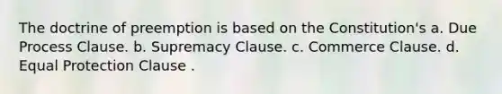 The doctrine of preemption is based on the Constitution's a. Due Process Clause. b. Supremacy Clause. c. Commerce Clause. d. Equal Protection Clause .