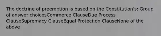 The doctrine of preemption is based on the Constitution's: Group of answer choicesCommerce ClauseDue Process ClauseSupremacy ClauseEqual Protection ClauseNone of the above