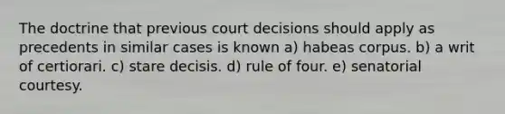 The doctrine that previous court decisions should apply as precedents in similar cases is known a) habeas corpus. b) a writ of certiorari. c) stare decisis. d) rule of four. e) senatorial courtesy.