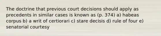 The doctrine that previous court decisions should apply as precedents in similar cases is known as (p. 374) a) habeas corpus b) a writ of certiorari c) stare decisis d) rule of four e) senatorial courtesy