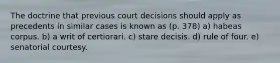 The doctrine that previous court decisions should apply as precedents in similar cases is known as (p. 378) a) habeas corpus. b) a writ of certiorari. c) stare decisis. d) rule of four. e) senatorial courtesy.