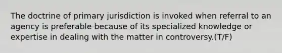 The doctrine of primary jurisdiction is invoked when referral to an agency is preferable because of its specialized knowledge or expertise in dealing with the matter in controversy.(T/F)