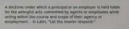 A doctrine under which a principal or an employer is held liable for the wrongful acts committed by agents or employees while acting within the course and scope of their agency or employment. - In Latin, "Let the master respond."