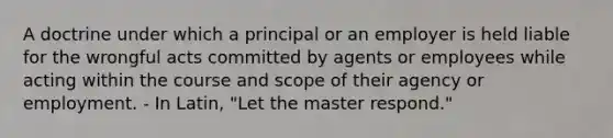 A doctrine under which a principal or an employer is held liable for the wrongful acts committed by agents or employees while acting within the course and scope of their agency or employment. - In Latin, "Let the master respond."