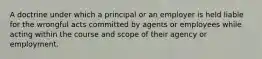 A doctrine under which a principal or an employer is held liable for the wrongful acts committed by agents or employees while acting within the course and scope of their agency or employment.