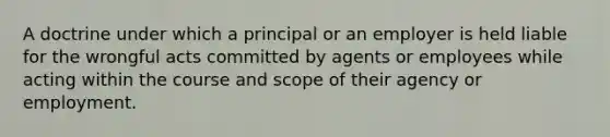 A doctrine under which a principal or an employer is held liable for the wrongful acts committed by agents or employees while acting within the course and scope of their agency or employment.