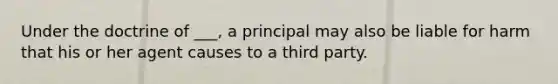 Under the doctrine of ___, a principal may also be liable for harm that his or her agent causes to a third party.